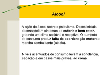 A ação do álcool sobre o psiquismo. Doses iniciais
desencadeiam sintomas de euforia e bem estar,
gerando um clima sociável e receptivo. O aumento
do consumo produz falta de coordenação motora e
marcha cambaleante (ataxia).
Álcool
Níveis acentuados de consumo levam à sonolência,
sedação e em casos mais graves, ao coma.
 