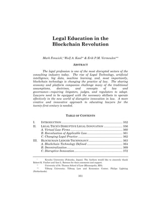 351
Legal Education in the
Blockchain Revolution
Mark Fenwick,* Wulf A. Kaal** & Erik P.M. Vermeulen***
ABSTRACT
The legal profession is one of the most disrupted sectors of the
consulting industry today. The rise of Legal Technology, artificial
intelligence, big data, machine learning, and, most importantly,
blockchain technology is changing the practice of law. The sharing
economy and platform companies challenge many of the traditional
assumptions, doctrines, and concepts of law and
governance—requiring litigators, judges, and regulators to adapt.
Lawyers need to be equipped with the necessary skillsets to operate
effectively in the new world of disruptive innovation in law. A more
creative and innovative approach to educating lawyers for the
twenty-first century is needed.
TABLE OF CONTENTS
I. INTRODUCTION............................................................................ 352	
  
II. LEGAL TECH’S DISRUPTIVE LEGAL INNOVATION ....................... 356	
  
A. Virtual Law Firms................................................................. 360	
  
B. Reevaluation of Applicable Law............................................ 361	
  
C. Changing Legal Practice ....................................................... 362	
  
III. BLOCKCHAIN LEDGER TECHNOLOGY.......................................... 363	
  
A. Blockchain Technology Defined ............................................ 364	
  
B. Decentralization..................................................................... 369	
  
C. Disruptive Innovation............................................................ 372	
  
* Kyushu University (Fukuoka, Japan). The Authors would like to sincerely thank
Robert K. Vischer and Ann L. Bateson for their comments and support.
** University of St. Thomas School of Law (Minneapolis, MN).
*** Tilburg University; Tilburg Law and Economics Center; Philips Lighting
(Netherlands).
 