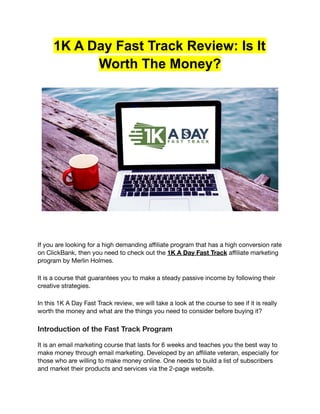 1K A Day Fast Track Review: Is It
Worth The Money?
If you are looking for a high demanding affiliate program that has a high conversion rate
on ClickBank, then you need to check out the 1K A Day Fast Track affiliate marketing
program by Merlin Holmes.
It is a course that guarantees you to make a steady passive income by following their
creative strategies.
In this 1K A Day Fast Track review, we will take a look at the course to see if it is really
worth the money and what are the things you need to consider before buying it?
Introduction of the Fast Track Program
It is an email marketing course that lasts for 6 weeks and teaches you the best way to
make money through email marketing. Developed by an affiliate veteran, especially for
those who are willing to make money online. One needs to build a list of subscribers
and market their products and services via the 2-page website.
 