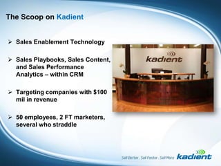 The Scoop on Kadient


 Sales Enablement Technology

 Sales Playbooks, Sales Content,
  and Sales Performance
  Analytics – within CRM

 Targeting companies with $100
  mil in revenue

 50 employees, 2 FT marketers,
  several who straddle
 