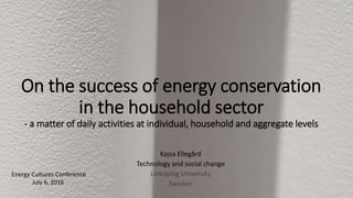 On the success of energy conservation
in the household sector
- a matter of daily activities at individual, household and aggregate levels
Kajsa Ellegård
Technology and social change
Linköping University
Sweden
Energy Cultures Conference
July 6, 2016
 