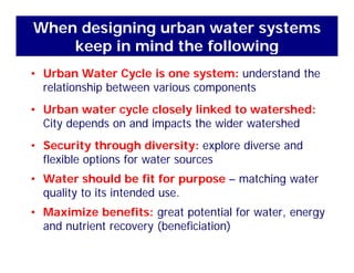 When designing urban water systems
keep in mind the following
• Urban Water Cycle is one system: understand the
elationship bet een a io s components
keep in mind the following
relationship between various components
• Urban water cycle closely linked to watershed:
Cit d d d i t th id t h dCity depends on and impacts the wider watershed
• Security through diversity: explore diverse and
flexible options for water sources
• Water should be fit for purpose – matching water
l d dquality to its intended use.
• Maximize benefits: great potential for water, energy
d t i t (b fi i ti )and nutrient recovery (beneficiation)
 