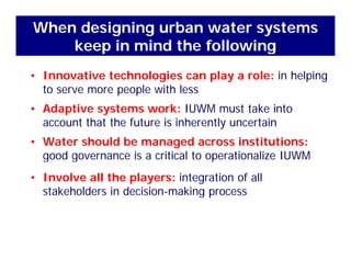 When designing urban water systems
keep in mind the following
• Innovative technologies can play a role: in helping
keep in mind the following
to serve more people with less
• Adaptive systems work: IUWM must take into
t th t th f t i i h tl t iaccount that the future is inherently uncertain
• Water should be managed across institutions:
d i iti l t ti li IUWMgood governance is a critical to operationalize IUWM
• Involve all the players: integration of all
k h ld d kstakeholders in decision-making process
 