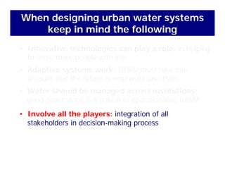 When designing urban water systems
keep in mind the following
• Innovative technologies can play a role: in helping
keep in mind the following
to serve more people with less
• Adaptive systems work: IUWM must take into
t th t th f t i i h tl t iaccount that the future is inherently uncertain
• Water should be managed across institutions:
d i iti l t ti li IUWMgood governance is a critical to operationalize IUWM
• Involve all the players: integration of all
k h ld d kstakeholders in decision-making process
 