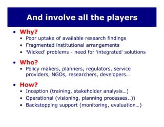 And involve all the players
• Why?
• Poor uptake of available research findingsPoor uptake of available research findings
• Fragmented institutional arrangements
• ‘Wicked’ problems - need for ‘integrated’ solutions
• Who?
• Policy makers, planners, regulators, service
providers, NGOs, researchers, developers…
• How?
• Inception (training, stakeholder analysis…)
• Operational (visioning, planning processes..))
B k t i t ( it i l ti )• Backstopping support (monitoring, evaluation…)
 