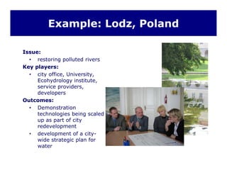 Example: Lodz, Poland
Issue:
• restoring polluted rivers
Key players:
• city office, University,y , y,
Ecohydrology institute,
service providers,
developers
O tOutcomes:
• Demonstration
technologies being scaled
up as part of cityup as part of city
redevelopment
• development of a city-
wide strategic plan forg p
water
 