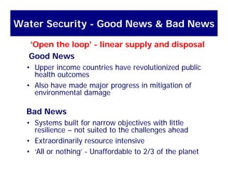 Water Security - Good News & Bad News
Good News
‘Open the loop’ - linear supply and disposal
Good News
• Upper income countries have revolutionized public
health outcomeshealth outcomes
• Also have made major progress in mitigation of
environmental damage
Bad News
Systems built for narrow objectives with little• Systems built for narrow objectives with little
resilience – not suited to the challenges ahead
• Extraordinarily resource intensivey
• ‘All or nothing’ - Unaffordable to 2/3 of the planet
 