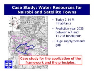 Case Study: Water Resources for
Nairobi and Satellite Townsa o a d Sa e e o s
• Today 3.14 M
InhabitantsInhabitants
• Prediction year 2035
between 6 4 andbetween 6.4 and
11.2 M Inhabitants
• Huge supply/demand• Huge supply/demand
gap
Case study for the application of theCase study for the application of the
framework and the principles.
 