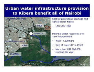 Urban water infrastructure provision
to Kibera benefit all of Nairobi
Cost for provision of drainage and
sanitation for Kibera
Condominium sewers
to Kibera benefit all of Nairobi
sanitation for Kibera
• EAC US$ 1.0MSUDS
C d i i
DEWATS Potential water resources after
slum improvement
• Yield 17 300m3/dCondominium sewers • Yield 17,300m3/d
• Cost of water (0.16 $/m3)
• More than US$ 800 000
SUDS
DEWATS
• More than US$ 800,000
revenue per year
 