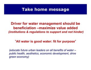 Take home message
Driver for water management should be
beneficiation –maximize value added
(institutions & regulations to support and not hinder)
‘All water is good water: fit for purpose’
(educate future urban leaders on all benefits of water –
public health, aesthetics, economic development, drive
green economy)green economy)
 