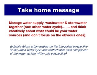Take home message
Manage water supply wastewater & stormwaterManage water supply, wastewater & stormwater
together (one urban water cycle)……. and think
creatively about what could be your watery y
sources (and don’t focus on the obvious ones).
(educate future urban leaders on the integrated perspective
of the urban water cycle and contextualize each component
of the water system within this perspective)
 