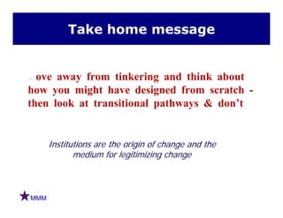 Take home message
Move away from tinkering and think about
how you might have designed from scratch -y g g
then look at transitional pathways & don’t
Institutions are the origin of change and the
medium for legitimizing change
MMM
 