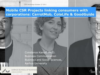 Constance Kampf, Ph.D. Business Communication  Business and Social Sciences, Aarhus University Mobile CSR Projects linking consumers with corporations: CarrotMob, ColaLife & GoodGuide CSR Workshop October 27 2011 