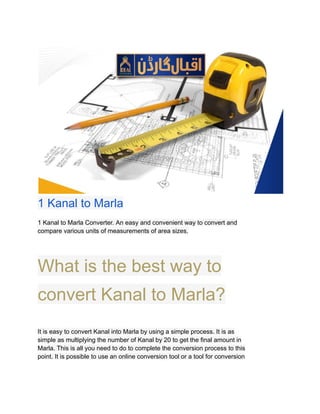 ​
1 Kanal to Marla
1 Kanal to Marla Converter. An easy and convenient way to convert and
compare various units of measurements of area sizes.
What is the best way to
convert Kanal to Marla?
It is easy to convert Kanal into Marla by using a simple process. It is as
simple as multiplying the number of Kanal by 20 to get the final amount in
Marla. This is all you need to do to complete the conversion process to this
point. It is possible to use an online conversion tool or a tool for conversion
 
