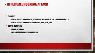 • EXAMPLE
• CVE-2013-4553: XEN DOMCTL_GETMEMLIST HYPERCALL IN XEN 3.4.X THROUGH 4.3.X
• CVE-2012-3495 : XEN HYPERCALLPHYSDEV_GET_FREE_PIRQ
• BUFFER OVERFLOW
• DENIAL OF SERVICE
• EXPLOIT CODE TO EXECUTE IN PRIVILEGE
- HYPER CALL HOOKING/ATTACK
 