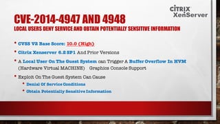 CVE-2014-4947 AND 4948
LOCAL USERS DENY SERVICE AND OBTAIN POTENTIALLY SENSITIVE INFORMATION
• CVSS V2 Base Score: 10.0 (High)
• Citrix Xenserver 6.2 SP1 And Prior Versions
• A Local User On The Guest System can Trigger A Buffer Overflow In HVM
(Hardware Virtual MACHINE) Graphics Console Support
• Exploit On The Guest System Can Cause
• Denial Of Service Conditions
• Obtain Potentially Sensitive Information
 
