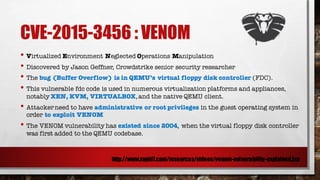 CVE-2015-3456 : VENOM
• Virtualized Environment Neglected Operations Manipulation
• Discovered by Jason Geffner, Crowdstrike senior security researcher
• The bug (Buffer Overflow) is in QEMU’s virtual floppy disk controller (FDC).
• This vulnerable fdc code is used in numerous virtualization platforms and appliances,
notably XEN, KVM, VIRTUALBOX,and the native QEMU client.
• Attackerneed to have administrative or root privileges in the guest operating system in
order to exploit VENOM
• The VENOM vulnerability has existed since 2004, when the virtual floppy disk controller
was first added to the QEMU codebase.
http://www.rapid7.com/resources/videos/venom-vulnerability-explained.jsp
 