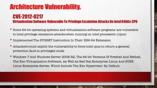 CVE-2012-0217
Virtualization Software Vulnerable To Privilege Escalation AttacksOn Intel64bits CPU
• Some 64-bit operating systems and virtualization software programs are vulnerable
to local privilege escalation attackswhen running on intel processors (cpus)
• Implemented The SYSRET Instruction In Their X86-64 Extension
• Attackerscould exploit the vulnerability to force intel cpus to return a general
protection fault in privileged mode
• Windows 7 And Windows Server 2008 R2, The 64-bit Versions Of Freebsd And Netbsd,
The Xen Virtualization Software, As Well As Red Hat Enterprise Linux And SUSE
Linux Enterprise Server, Which Include The Xen Hypervisor By Default
Architecture Vulnerability.
 