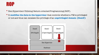 ROP
• Xen Hypervisor Utilizing Return-orientedProgramming (ROP).
• It modifies the data in the hypervisor that controls whether a VM is privileged
or not and thus can escalate the privilege of an unprivileged domain (DomU)
 