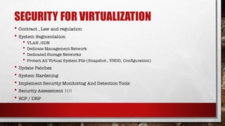 SECURITY FOR VIRTUALIZATION
• Contract , Law and regulation
• System Segmentation
• VLAN /SDN
• Dedicate Management Network
• Dedicated Storage Networks
• Protect All Virtual System File (Snapshot , VHDD, Configuration)
• Update Patches
• System Hardening
• Implement Security Monitoring And Detection Tools
• Security Assessment !!!!
• BCP / DRP
 