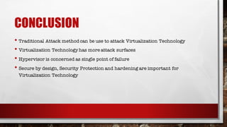 CONCLUSION
• Traditional Attack methodcan be use to attack Virtualization Technology
• Virtualization Technologyhas more attack surfaces
• Hypervisor is concerned as single point of failure
• Secure by design, Security Protection and hardening are important for
Virtualization Technology
 