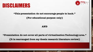 DISCLAIMERS
“This presentation do not encourage people to hack.”
(For educational purpose only)
AND
“Presentation do not cover all parts of virtualization Technology area.”
(It is rearranged from my thesis research literature review)
 