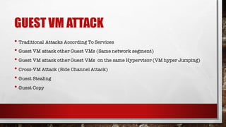 GUEST VM ATTACK
• Traditional Attacks According To Services
• Guest VM attack other Guest VMs (Same network segment)
• Guest VM attack other Guest VMs on the same Hypervisor (VM hyper Jumping)
• Cross-VM Attack (Side Channel Attack)
• Guest Stealing
• Guest Copy
 