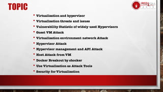 TOPIC
• Virtualization and hypervisor
• Virtualization threats and issues
• Vulnerability Statistic of widely used Hypervisors
• Guest VM Attack
• Virtualization environment network Attack
• Hypervisor Attack
• Hypervisor management and API Attack
• Host Attack from VM
• Docker Breakout by shocker
• Use Virtualization as Attack Tools
• Security for Virtualization
 