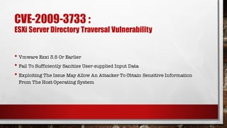 CVE-2009-3733 :
ESXi Server Directory Traversal Vulnerability
• Vmware Esxi 3.5 Or Earlier
• Fail To Sufficiently Sanitize User-supplied Input Data
• Exploiting The Issue May Allow An Attacker To Obtain Sensitive Information
From The Host Operating System
 