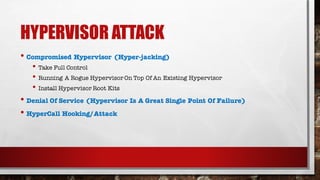 HYPERVISOR ATTACK
• Compromised Hypervisor (Hyper-jacking)
• Take Full Control
• Running A Rogue Hypervisor On Top Of An Existing Hypervisor
• Install Hypervisor Root Kits
• Denial Of Service (Hypervisor Is A Great Single Point Of Failure)
• HyperCall Hooking/Attack
 