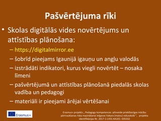 Pašvērtējuma rīki
• Skolas digitālās vides novērtējums un
attīstības plānošana:
– https://digitalmirror.ee
– šobrīd pieejams Igaunijā igauņu un angļu valodās
– izstrādāti indikatori, kurus viegli novērtēt – nosaka
līmeni
– pašvērtējumā un attīstības plānošanā piedalās skolas
vadība un pedagogi
– materiāli ir pieejami ārējai vērtēšanai
Erasmus+ projekts „ Pedagogu kompetences pilnveide priekšlaicīgas mācību
pārtraukšanas riska mazināšanai Jelgavas Vakara (maiņu) vidusskolā ”, projekta
identifikācijas Nr. 2017-1-LV01-KA101- 035332
 