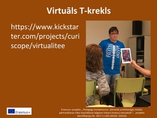 Virtuāls T-krekls
https://www.kickstar
ter.com/projects/curi
scope/virtualitee
Erasmus+ projekts „ Pedagogu kompetences pilnveide priekšlaicīgas mācību
pārtraukšanas riska mazināšanai Jelgavas Vakara (maiņu) vidusskolā ”, projekta
identifikācijas Nr. 2017-1-LV01-KA101- 035332
 