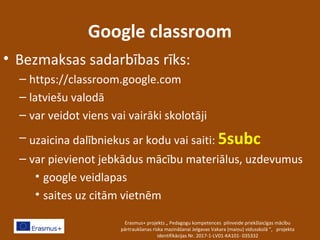 Google classroom
• Bezmaksas sadarbības rīks:
– https://classroom.google.com
– latviešu valodā
– var veidot viens vai vairāki skolotāji
– uzaicina dalībniekus ar kodu vai saiti: 5subc
– var pievienot jebkādus mācību materiālus, uzdevumus
• google veidlapas
• saites uz citām vietnēm
Erasmus+ projekts „ Pedagogu kompetences pilnveide priekšlaicīgas mācību
pārtraukšanas riska mazināšanai Jelgavas Vakara (maiņu) vidusskolā ”, projekta
identifikācijas Nr. 2017-1-LV01-KA101- 035332
 