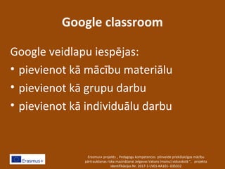 Google classroom
Google veidlapu iespējas:
• pievienot kā mācību materiālu
• pievienot kā grupu darbu
• pievienot kā individuālu darbu
Erasmus+ projekts „ Pedagogu kompetences pilnveide priekšlaicīgas mācību
pārtraukšanas riska mazināšanai Jelgavas Vakara (maiņu) vidusskolā ”, projekta
identifikācijas Nr. 2017-1-LV01-KA101- 035332
 