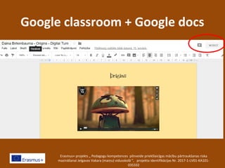 Google classroom + Google docs
Erasmus+ projekts „ Pedagogu kompetences pilnveide priekšlaicīgas mācību pārtraukšanas riska
mazināšanai Jelgavas Vakara (maiņu) vidusskolā ”, projekta identifikācijas Nr. 2017-1-LV01-KA101-
035332
 