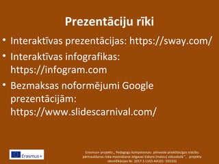 Prezentāciju rīki
• Interaktīvas prezentācijas: https://sway.com/
• Interaktīvas infografikas:
https://infogram.com
• Bezmaksas noformējumi Google
prezentācijām:
https://www.slidescarnival.com/
Erasmus+ projekts „ Pedagogu kompetences pilnveide priekšlaicīgas mācību
pārtraukšanas riska mazināšanai Jelgavas Vakara (maiņu) vidusskolā ”, projekta
identifikācijas Nr. 2017-1-LV01-KA101- 035332
 