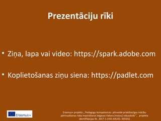 Prezentāciju rīki
• Ziņa, lapa vai video: https://spark.adobe.com
• Koplietošanas ziņu siena: https://padlet.com
Erasmus+ projekts „ Pedagogu kompetences pilnveide priekšlaicīgas mācību
pārtraukšanas riska mazināšanai Jelgavas Vakara (maiņu) vidusskolā ”, projekta
identifikācijas Nr. 2017-1-LV01-KA101- 035332
 