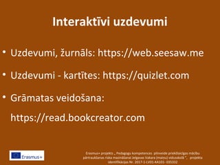 Interaktīvi uzdevumi
• Uzdevumi, žurnāls: https://web.seesaw.me
• Uzdevumi - kartītes: https://quizlet.com
• Grāmatas veidošana:
https://read.bookcreator.com
Erasmus+ projekts „ Pedagogu kompetences pilnveide priekšlaicīgas mācību
pārtraukšanas riska mazināšanai Jelgavas Vakara (maiņu) vidusskolā ”, projekta
identifikācijas Nr. 2017-1-LV01-KA101- 035332
 