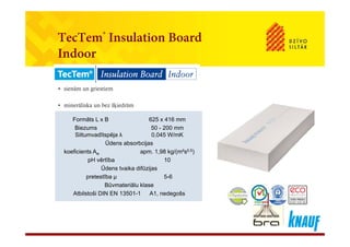 TecTem® Insulation BoardTecTem Insulation Board
Indoor
• sienām un griestiem
• minerāliska un bez šķiedrām
Formāts L x B 625 x 416 mmFormāts L x B 625 x 416 mm
Biezums 50 - 200 mm
Siltumvadītspēja λ 0,045 W/mK
Ūdens absorbcijas
koeficients A apm 1 98 kg/(m²s0,5)
Biezums 50 - 200 mm
Siltumvadītspēja λ 0,045 W/mK
Ūdens absorbcijas
koeficients A apm 1 98 kg/(m²s0,5)koeficients Aw apm. 1,98 kg/(m s0,5)
pH vērtība 10
Ūdens tvaika difūzijas
pretestība μ 5-6
koeficients Aw apm. 1,98 kg/(m s0,5)
pH vērtība 10
Ūdens tvaika difūzijas
pretestība μ 5-6p μ
Būvmateriālu klase
Atbilstoši DIN EN 13501-1 A1, nedegošs
p μ
Būvmateriālu klase
Atbilstoši DIN EN 13501-1 A1, nedegošs
 