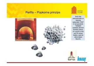 Perlīts – Popkorna prinzips
Iezis tiek
l i āt
Iezis tiek
l i ātsasmalcināts un
īslaicīgi
sakarsēts 1000°
C temperatūrā.
Tādējādi
sasmalcināts un
īslaicīgi
sakarsēts 1000°
C temperatūrā.
TādējādiTādējādi
izplešas akmenī
esošais ūdens,
un uzpūš to līdz
t 20 i
Tādējādi
izplešas akmenī
esošais ūdens,
un uzpūš to līdz
t 20 ipat 20 reizes
lielāku nekā tā
sākotnējais
tilpums.
pat 20 reizes
lielāku nekā tā
sākotnējais
tilpums.
 