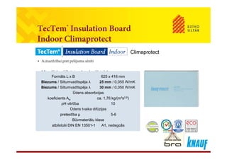 T T ® l dTecTem® Insulation Board
Indoor Climaprotect
• Aizsardzībai pret pelējuma sēnīti
Climaprotect
Aizsardzībai pret pelējuma sēnīti
• Minerāliska, difūzijai atvērta, kapilāri aktīva
Formāts L x B 625 x 416 mmFormāts L x B 625 x 416 mm
Biezums / Siltumvadītspēja λ 25 mm / 0,055 W/mK
Biezums / Siltumvadītspēja λ 30 mm / 0,050 W/mK
Ūdens absorbcijas
koeficients A ca 1 76 kg/(m²s0,5)
Biezums / Siltumvadītspēja λ 25 mm / 0,055 W/mK
Biezums / Siltumvadītspēja λ 30 mm / 0,050 W/mK
Ūdens absorbcijas
koeficients A ca 1 76 kg/(m²s0,5)koeficients Aw ca. 1,76 kg/(m s0,5)
pH vērtība 10
Ūdens tvaika difūzijas
pretestība μ 5-6
koeficients Aw ca. 1,76 kg/(m s0,5)
pH vērtība 10
Ūdens tvaika difūzijas
pretestība μ 5-6p μ
Būvmateriālu klase
atbilstoši DIN EN 13501-1 A1, nedegošs
p μ
Būvmateriālu klase
atbilstoši DIN EN 13501-1 A1, nedegošs
 