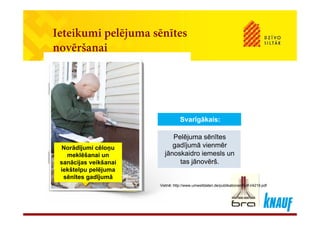 Ieteikumi pelējuma sēnītesIeteikumi pelējuma sēnītes
novēršanai
Pelējuma sēnītesPelējuma sēnītes
Svarīgākais:Svarīgākais:
Pelējuma sēnītes
gadījumā vienmēr
jānoskaidro iemesls un
tas jānovērš.
Pelējuma sēnītes
gadījumā vienmēr
jānoskaidro iemesls un
tas jānovērš.
Norādījumi cēloņu
meklēšanai un
sanācijas veikšanai jj
Vietnē: http://www.umweltdaten.de/publikationen/fpdf-l/4219.pdf
sanācijas veikšanai
iekštelpu pelējuma
sēnītes gadījumā
 