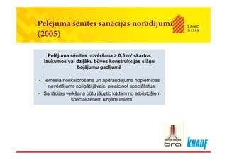 Pelējuma sēnītes sanācijas norādījumiPelējuma sēnītes sanācijas norādījumi
(2005)
Pelējuma sēnītes novēršana ˃ 0,5 m² skartos
laukumos vai dziļāku būves konstrukcijas slāņu
Pelējuma sēnītes novēršana ˃ 0,5 m² skartos
laukumos vai dziļāku būves konstrukcijas slāņulaukumos vai dziļāku būves konstrukcijas slāņu
bojājumu gadījumā
 Iemesla noskaidrošana un apdraudējuma nopietnības
laukumos vai dziļāku būves konstrukcijas slāņu
bojājumu gadījumā
 Iemesla noskaidrošana un apdraudējuma nopietnības Iemesla noskaidrošana un apdraudējuma nopietnības
novērtējums obligāti jāveic, pieaicinot speciālistus.
 Sanācijas veikšana būtu jāuztic kādam no atbilstošiem
i li ēti ē i
 Iemesla noskaidrošana un apdraudējuma nopietnības
novērtējums obligāti jāveic, pieaicinot speciālistus.
 Sanācijas veikšana būtu jāuztic kādam no atbilstošiem
i li ēti ē ispecializētiem uzņēmumiem.specializētiem uzņēmumiem.
 