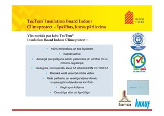 TecTem® Insulation Board Indoor
Climaprotect – Īpašības, kuras pārliecina
Viss norāda par labu TecTem®
Insulation Board Indoor Climaprotect :
 100% minerāliska un bez šķiedrām
 Kapilāri aktīva
 100% minerāliska un bez šķiedrām
 Kapilāri aktīva
 Aizsargā pret pelējuma sēnīti, pateicoties pH vērtībai 10 un
mitruma regulācijai
 Nedegoša, būvmateriālu klase A1 atbilstoši DIN EN 13501-1
 Aizsargā pret pelējuma sēnīti, pateicoties pH vērtībai 10 un
mitruma regulācijai
 Nedegoša, būvmateriālu klase A1 atbilstoši DIN EN 13501-1
 Dabiskā veidā absorbē mitrās vietas
 Rada patīkamu un veselīgu telpas klimatu
un paaugstina dzīvošanas komfortu
 Dabiskā veidā absorbē mitrās vietas
 Rada patīkamu un veselīgu telpas klimatu
un paaugstina dzīvošanas komfortu
 Viegli apstrādājama
 Draudzīga videi un ilgmūžīga
 Viegli apstrādājama
 Draudzīga videi un ilgmūžīga
 