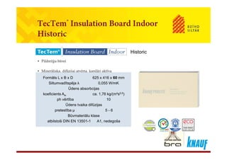 TecTem® Insulation Board IndoorTecTem Insulation Board Indoor
Historic
• Pildrežģu būvei
Historic
Pildrežģu būvei
• Minerāliska, difūzijai atvērta, kapilāri aktīva
Formāts L x B x D 625 x 416 x 60 mmFormāts L x B x D 625 x 416 x 60 mm
Siltumvadītspēja λ 0,055 W/mK
Ūdens absorbcijas
koeficients Aw ca. 1,76 kg/(m²s0,5)
h ē tīb 10
Siltumvadītspēja λ 0,055 W/mK
Ūdens absorbcijas
koeficients Aw ca. 1,76 kg/(m²s0,5)
h ē tīb 10ph vērtība 10
Ūdens tvaika difūzijas
pretestība μ 5 - 6
Būvmateriālu klase
ph vērtība 10
Ūdens tvaika difūzijas
pretestība μ 5 - 6
Būvmateriālu klaseBūvmateriālu klase
atbilstoši DIN EN 13501-1 A1, nedegoša
Būvmateriālu klase
atbilstoši DIN EN 13501-1 A1, nedegoša
 