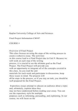 1
Kaplan University College of Arts and Sciences
Final Project Information CM107
COURSE #
Overview of Final Project
This class focuses on using the steps of the writing process to
create a cohesive essay. The activities
in this course lead to a Final Project due in Unit 9. Because we
will work on each step of the writing
process, it is crucial to see the ultimate goal as the Final
Project. The Final Project will provide you
with an opportunity to integrate all of the concepts covered in
this class. As you read the unit
materials for each week and participate in discussions, keep
these issues in mind. The projects will
all be steps in the process, so if you stay on task, you should be
well prepared for the Final Project.
Expository essays attempt to educate an audience about a topic
and, ultimately, explain ideas they
may not have understood before reading your essay. You can
use the expository style for multiple
purposes such as informing, persuading, and explaining. In our
course, we will focus on the
 