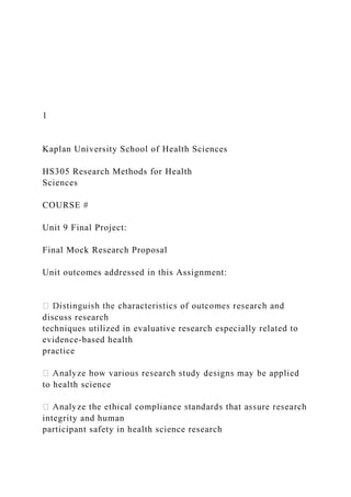 1
Kaplan University School of Health Sciences
HS305 Research Methods for Health
Sciences
COURSE #
Unit 9 Final Project:
Final Mock Research Proposal
Unit outcomes addressed in this Assignment:
discuss research
techniques utilized in evaluative research especially related to
evidence-based health
practice
to health science
integrity and human
participant safety in health science research
 
