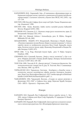 24
Philologia Mediana
КАРАНОВИЋ 2010: Карановић, Зоја. „О значењима и функцијама једне за-
борављене побожне песме у српској и словенским културама (могућа ин-
терпретација)“, Састанак слависта у Вукове дане МСЦ, 39/2, 2010, стр.
127–139.
КОСТИЋ 1998: Костић, Софија, Култ змије код Срба. Ужице: Издавачки цен-
тар „Кадињача“, 1998.
КРСТИЋ 1984: Krstić, Branislav, Indeks motiva narodnih pesama balkanskih
Slovena. Beograd: SANU, 1984.
ЛИХАЧОВ 1972: Лихачов, Д. С. Поетика старе руске књижевности, прев. Д.
Богдановић. Београд: СКЗ, 1972.
ЛИЧ 2002: Lič, Edmund. Kultura i komunikacija, prev. B. Hlebec. Beograd:
Biblioteka XX vek, 2002.
МЛАДЕНОВИЋ, НЕДИЋ 1973: Младеновић, Живомир и Недић, Владан,
„Рукописи народних песама Вукове збирке и њихово издавање“, у Српске
народне пјесме из необјављених рукописа Вука Стеф. Караџића, књига
прва, Различне женске пјесме, прир. Живомир Младеновић и Владан Не-
дић, Београд: САНУ, 1973.
ПРОП 1990: V. Ja. Prop, Historijski korjeni bajke, prev. V. Flaker. Sarajevo:
Svijetlost, 1990.
СИКИМИЋ 2012: Сикимић, Биљана: „Змија у тексту загонетке“, у Гује и ак-
репи. Мирјана Детелић и Лидија Делић (прир.), Београд: Балканолошки
институт САНУ 2012, 149–160.
ТОЛСТОй 1999: Толстой, Я. И. „Диалог-ритуал“, Славянские древности. Эт-
нолингвистический словарь.том II, ред. Н. Толстой, Инст. Славяноведе-
ния, Москва, 1999. стр. 88-91.
ТОРЊАНСКИ 2015: Торњански, Светлана: Коледарске и божићне песме у
контексту зимских календарских обреда, рукопис докторске дисерта-
ције. Нови Сад: Филозофски факултет, 2015. nardus.mpn.gov.rs/bitstream/
handle/123456789/8136/Disertacija9351.pdf?...1..
ЧАЈКАНОВИЋ 1994: Чајкановић, Веселин, „Студије из српске религије и
фолколора 1925–1942“ у Сабрана дела, прир. Војислав Ђурић, Београд:
СКЗ – БИГЗ – Просвета – Партенон, 1994.
Извори
КАРАЏИЋ 1841: Караџић, Вук Стефановић, Српске народне пјесме, I, Беч,
1841, према: Сабрана дела Вука Стеф. Караџића, IV, приредио В. Недић,
Београд: Просвета.
КАРАЏИЋ 1852: Караџић, Вук Стефановић, Српски рјечник истумачен њемач-
ким и латинскијем ријечима. Беч: Штампарија Јерменског манастира.
 