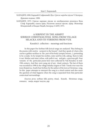 25
Зоја С. Карановић
КАРАЏИЋ 1898: Караџић Стефановић, Вук. Српске народне пјесме V. Београд:
	 Државно издање, 1898.
КАРАЏИЋ 1973: Српске народне пјесме из необјављених рукописа Вука
Стеф. Караџића, књига прва, Различне женске пјесме, прир. Живомир
Младеновић и Владан Недић, Београд: САНУ, 1973.
A serpent in the armpit
Serbian Christmas folk song from village
Selacka and its versions from Vuk
Karadzic’s collection – meanings and functions
In this paper five Serbian folk lyrical songs are analyzed. They belong to
the poems with motive «serpent in the bosom”. And they speak of a hero who
carries a golden necklace in the part of his body (armpit, bosom...), pretending
to be a snake. So he tempts his mother, sister and his wife, asking them to take
it out. Mother and sister refuse, wife pulls it out and gets a precious gift. Four
variants of the particular poem here were collected by Vuk Karadzic in mid-
19th century. And they were sung out of any ritual contacts. The last of them
was recorded in 1998 in the village Selačka (region of Beli Timok river near the
town Knjaževac, South East Serbia), by the author of the text as Christmas song.
So this paper attempts to interpret the song in a ritual context and also raises
the question of what happens when the song is separated from that particular
contecstual surroundings.
Кључне речи: serbian folk poetry, ritual, Божић, Shristmas songs,
romance, змија, недра/ пазухо, дар
 